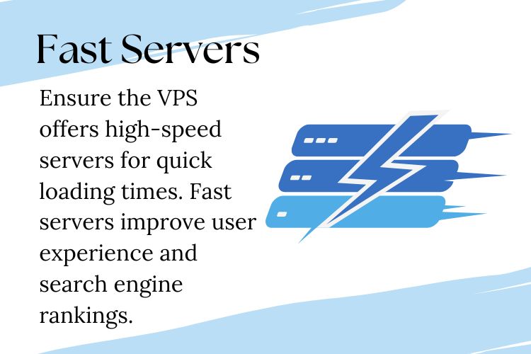 Ensure the VPS offers high-speed servers for quick loading times. Fast servers improve user experience and search engine rankings.